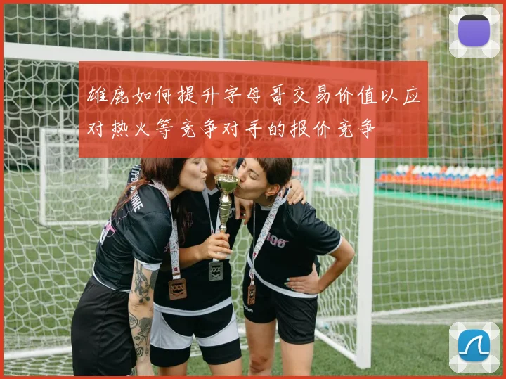 雄鹿如何提升字母哥交易价值以应对热火等竞争对手的报价竞争