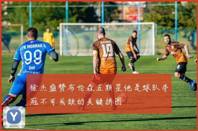 徐杰盛赞布伦森五颗星他是球队夺冠不可或缺的关键拼图