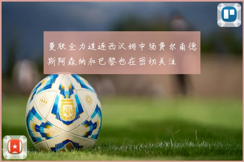 曼联全力追逐西汉姆中场费尔南德斯阿森纳和巴黎也在密切关注
