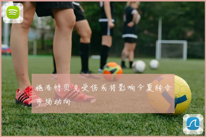 施洛特贝克受伤或将影响今夏转会市场动向