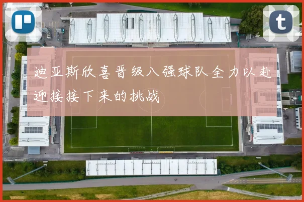 迪亚斯欣喜晋级八强球队全力以赴迎接接下来的挑战