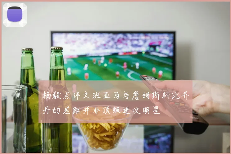 杨毅点评文班亚马与詹姆斯科比乔丹的差距并非顶级进攻明星