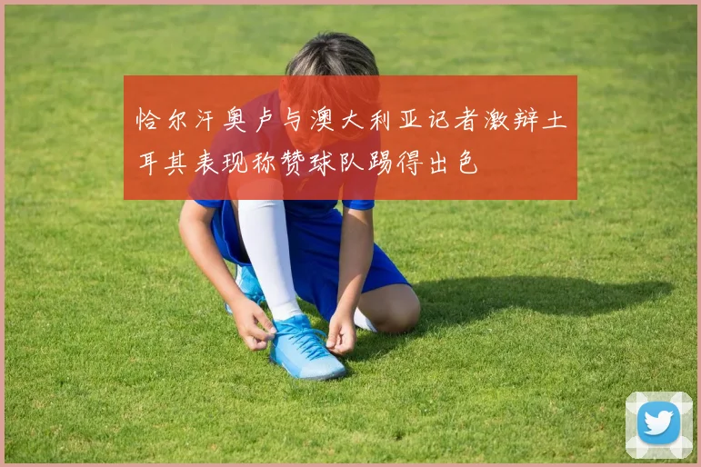 恰尔汗奥卢与澳大利亚记者激辩土耳其表现称赞球队踢得出色