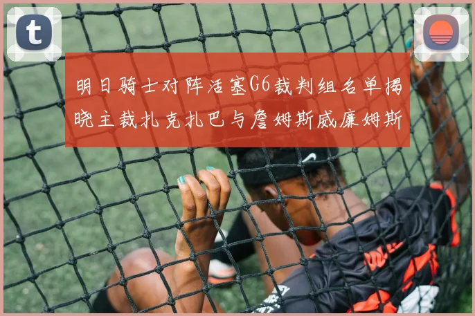 明日骑士对阵活塞G6裁判组名单揭晓主裁扎克扎巴与詹姆斯威廉姆斯在列