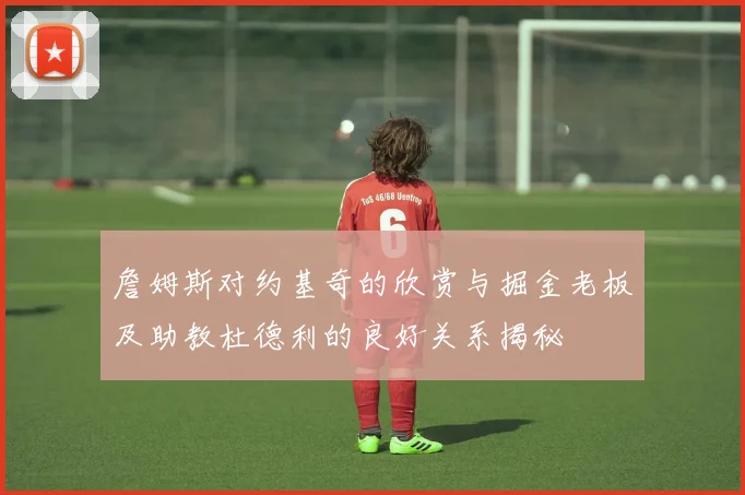 詹姆斯对约基奇的欣赏与掘金老板及助教杜德利的良好关系揭秘