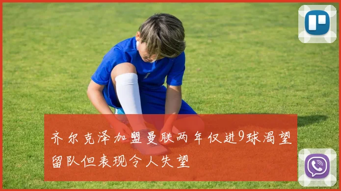 齐尔克泽加盟曼联两年仅进9球渴望留队但表现令人失望