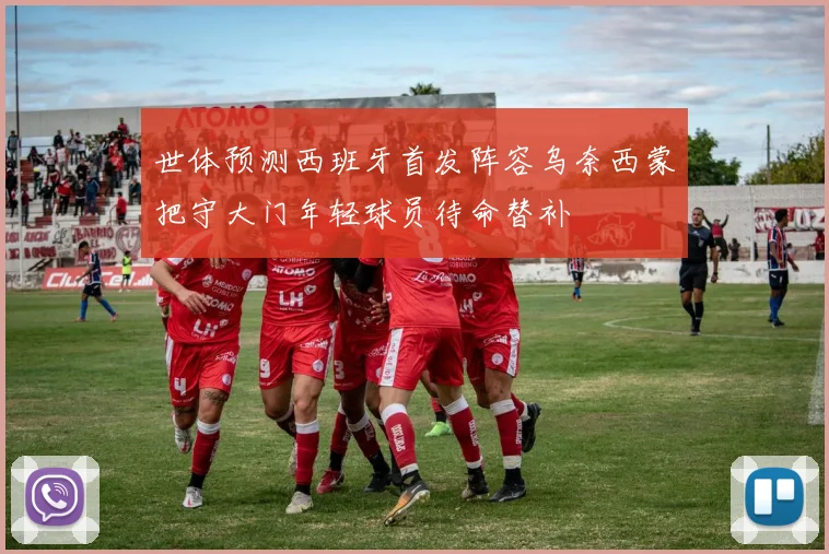 世体预测西班牙首发阵容乌奈西蒙把守大门年轻球员待命替补
