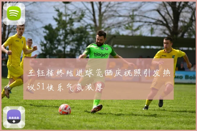 王钰栋终结进球荒晒庆祝照引发热议51快乐气氛浓厚