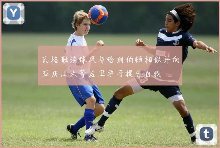 瓦格勒谈球风与哈利伯顿相似并向亚历山大等后卫学习提升自我