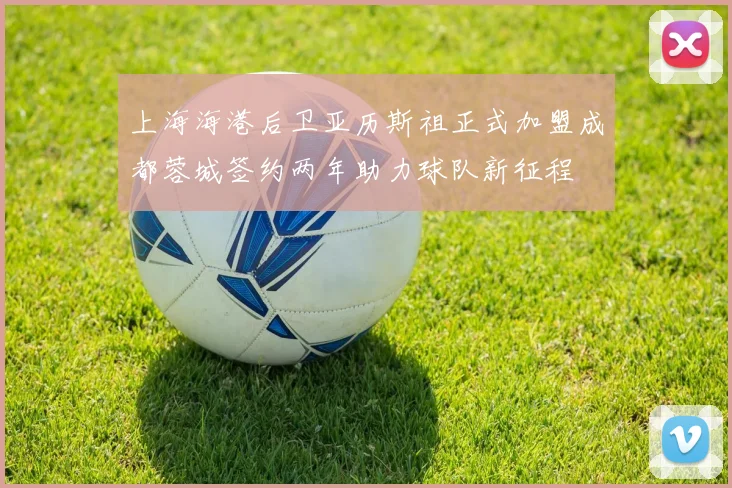 上海海港后卫亚历斯祖正式加盟成都蓉城签约两年助力球队新征程