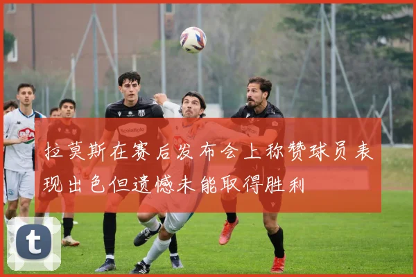 拉莫斯在赛后发布会上称赞球员表现出色但遗憾未能取得胜利