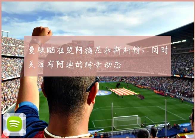 曼联瞄准楚阿梅尼和斯科特，同时关注布阿迪的转会动态