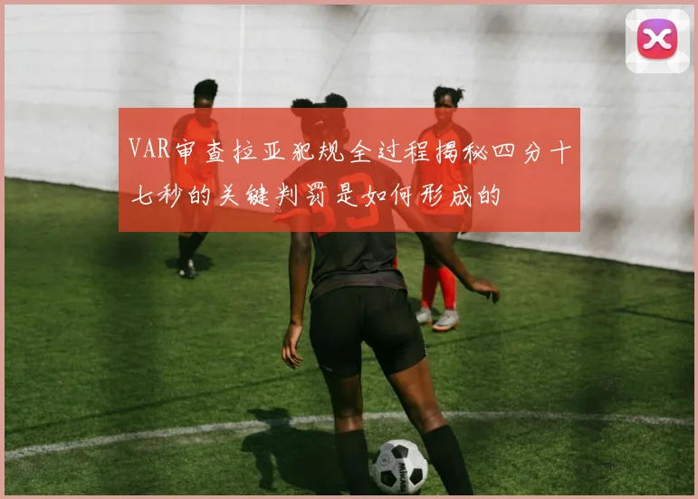 VAR审查拉亚犯规全过程揭秘四分十七秒的关键判罚是如何形成的