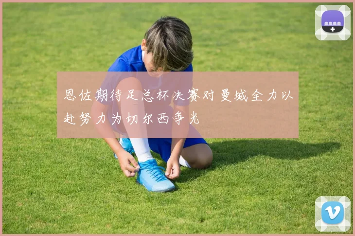 恩佐期待足总杯决赛对曼城全力以赴努力为切尔西争光