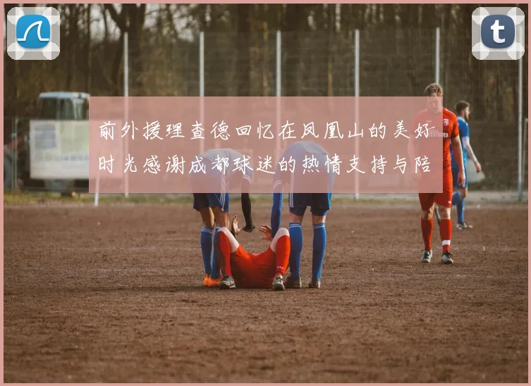 前外援理查德回忆在凤凰山的美好时光感谢成都球迷的热情支持与陪伴