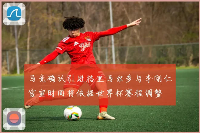 马竞确认引进格里马尔多与李刚仁官宣时间将依据世界杯赛程调整