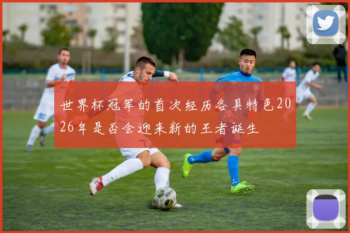 世界杯冠军的首次经历各具特色2026年是否会迎来新的王者诞生