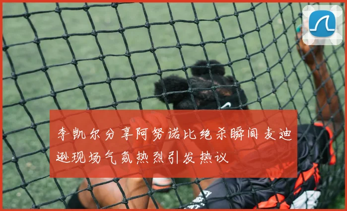 李凯尔分享阿努诺比绝杀瞬间麦迪逊现场气氛热烈引发热议