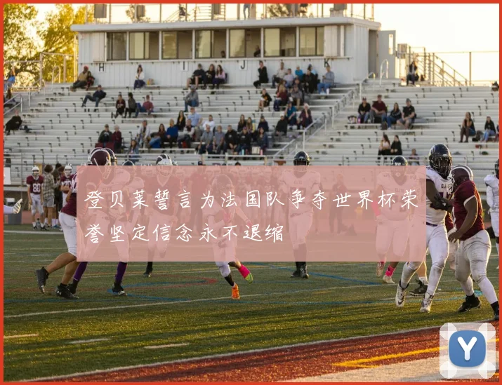 登贝莱誓言为法国队争夺世界杯荣誉坚定信念永不退缩