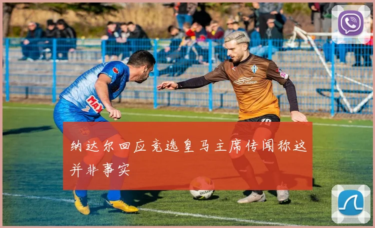 纳达尔回应竞选皇马主席传闻称这并非事实