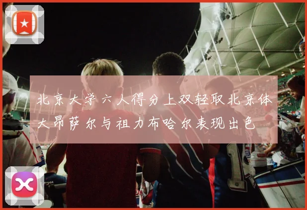 北京大学六人得分上双轻取北京体大昂萨尔与祖力布哈尔表现出色