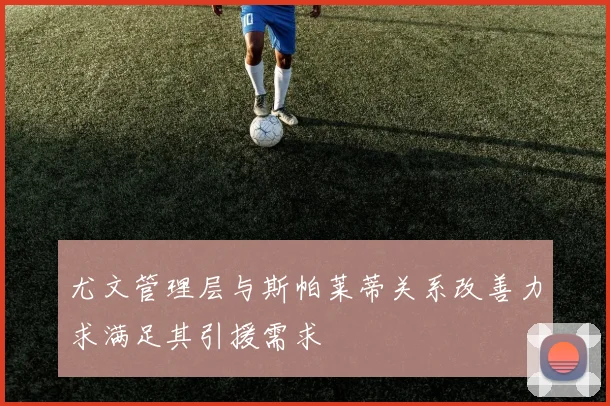 尤文管理层与斯帕莱蒂关系改善力求满足其引援需求