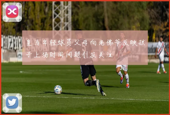 皇马年轻球员父母向老佛爷反映孩子上场时间问题引发关注