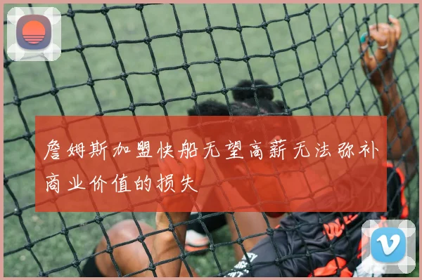 詹姆斯加盟快船无望高薪无法弥补商业价值的损失